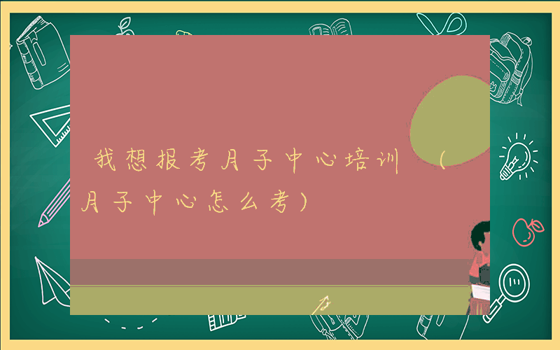 我想报考月子中心培训 (月子中心怎么考)
